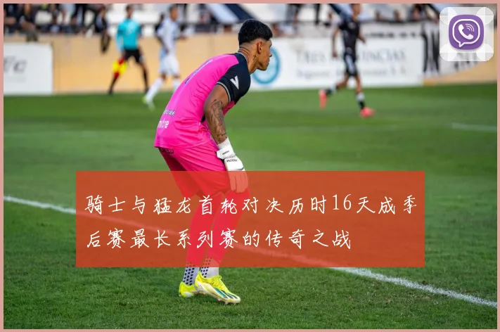 骑士与猛龙首轮对决历时16天成季后赛最长系列赛的传奇之战