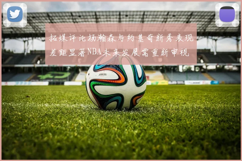 拓媒评论杨瀚森与约基奇新秀表现差距显著NBA未来发展需重新审视