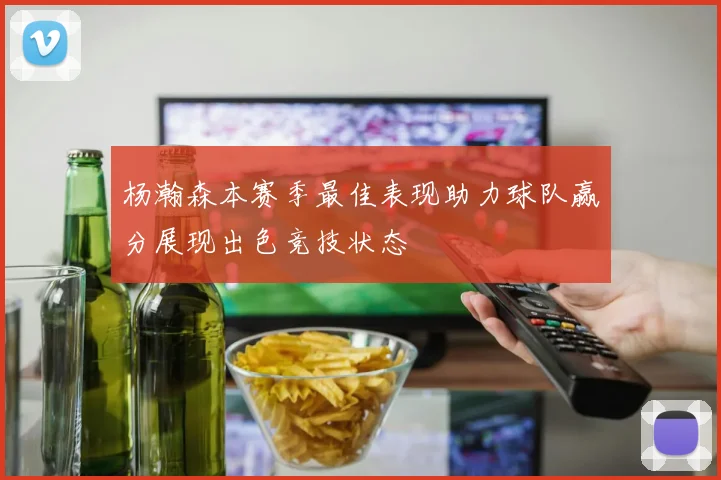 杨瀚森本赛季最佳表现助力球队赢分展现出色竞技状态
