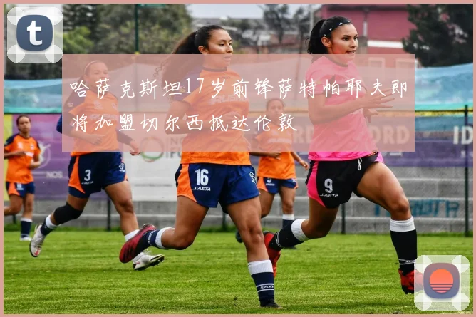 哈萨克斯坦17岁前锋萨特帕耶夫即将加盟切尔西抵达伦敦
