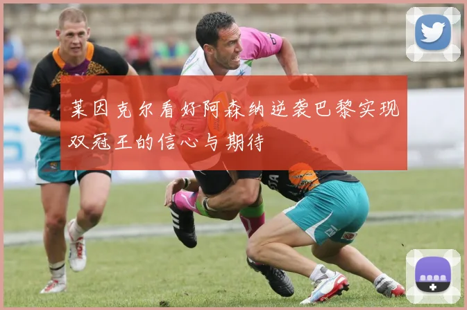 莱因克尔看好阿森纳逆袭巴黎实现双冠王的信心与期待