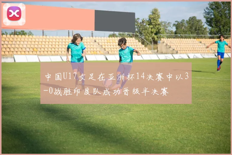 中国U17女足在亚洲杯14决赛中以3-0战胜印度队成功晋级半决赛