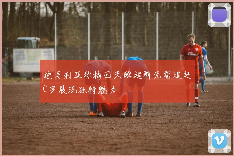 迪马利亚称梅西天赋超群无需追赶C罗展现独特魅力