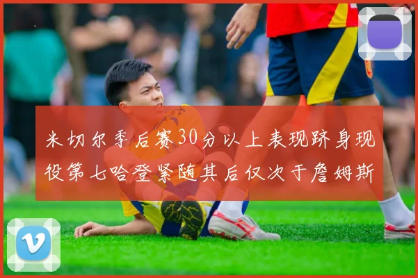 米切尔季后赛30分以上表现跻身现役第七哈登紧随其后仅次于詹姆斯杜兰特库里
