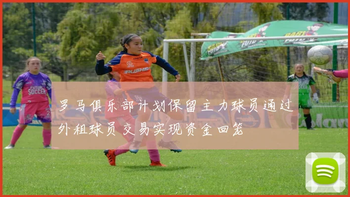 罗马俱乐部计划保留主力球员通过外租球员交易实现资金回笼