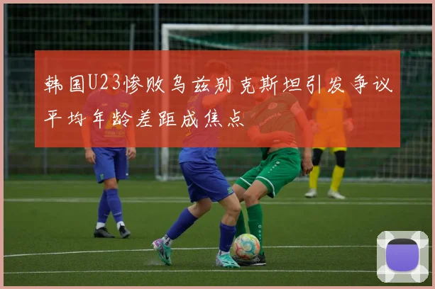 韩国U23惨败乌兹别克斯坦引发争议平均年龄差距成焦点