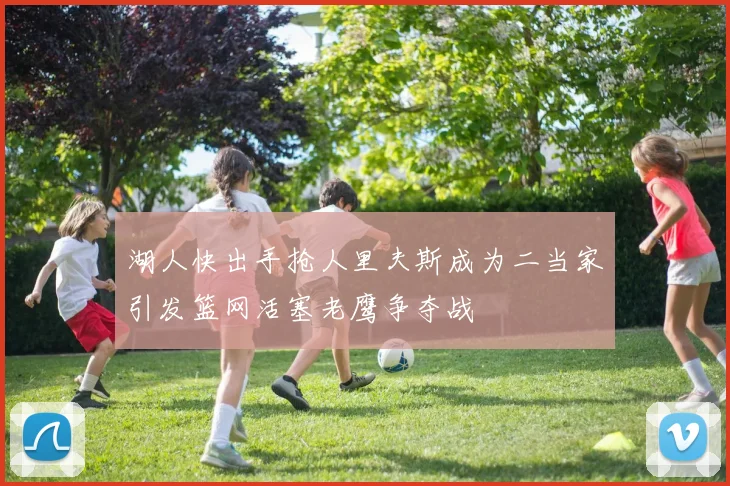 湖人快出手抢人里夫斯成为二当家引发篮网活塞老鹰争夺战