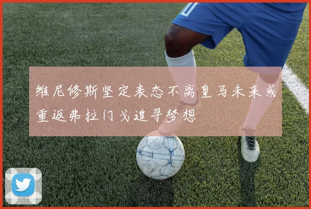 维尼修斯坚定表态不离皇马未来或重返弗拉门戈追寻梦想
