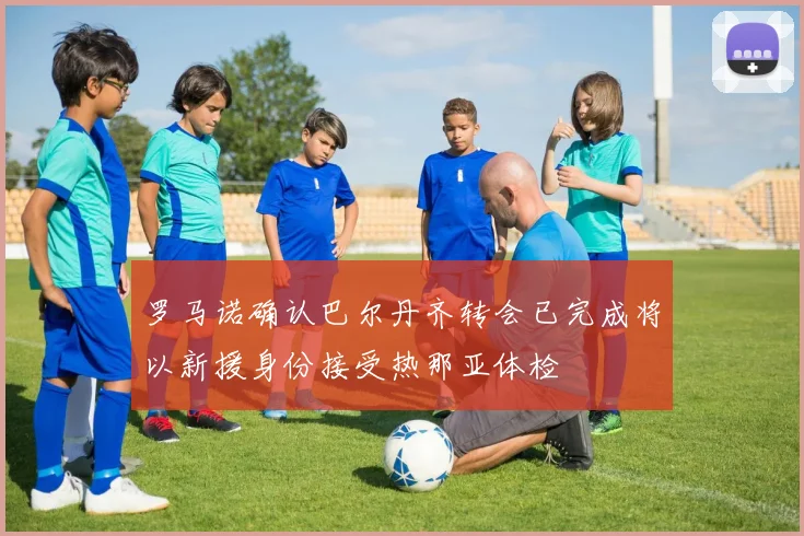 罗马诺确认巴尔丹齐转会已完成将以新援身份接受热那亚体检