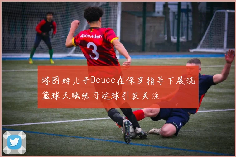 塔图姆儿子Deuce在保罗指导下展现篮球天赋练习运球引发关注