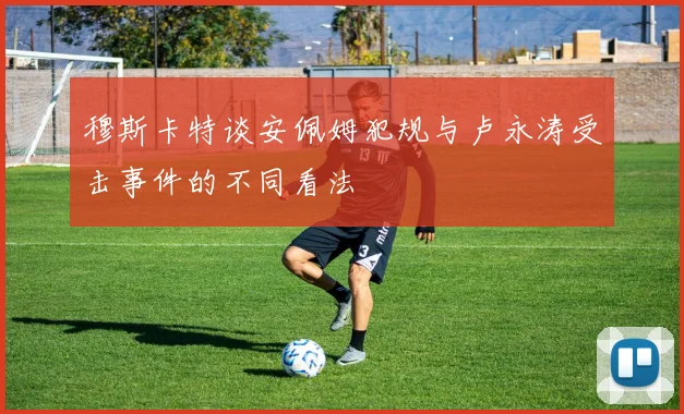 穆斯卡特谈安佩姆犯规与卢永涛受击事件的不同看法