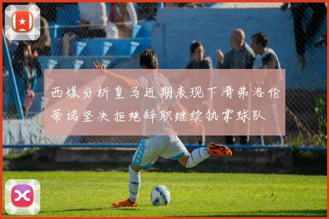 西媒分析皇马近期表现下滑弗洛伦蒂诺坚决拒绝辞职继续执掌球队