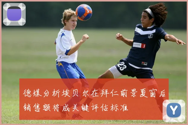德媒分析埃贝尔在拜仁前景夏窗后销售额将成关键评估标准
