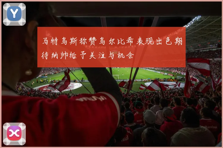 马特乌斯称赞乌尔比希表现出色期待纳帅给予关注与机会