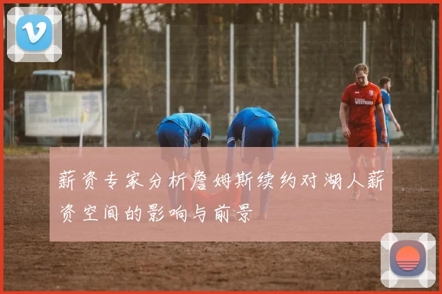 薪资专家分析詹姆斯续约对湖人薪资空间的影响与前景