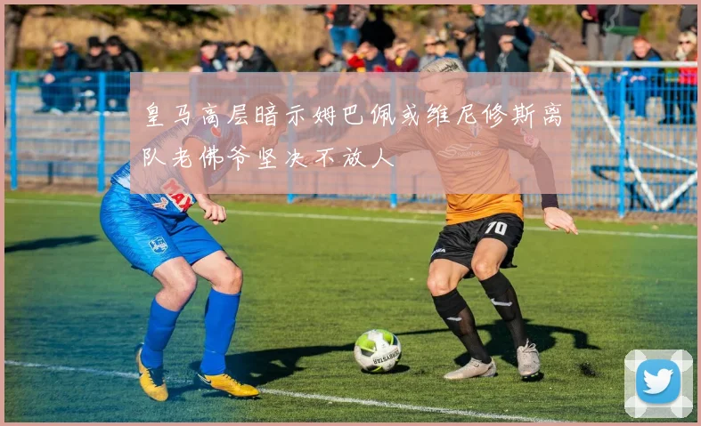 皇马高层暗示姆巴佩或维尼修斯离队老佛爷坚决不放人