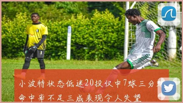 小波特状态低迷20投仅中7球三分球命中率不足三成表现令人失望