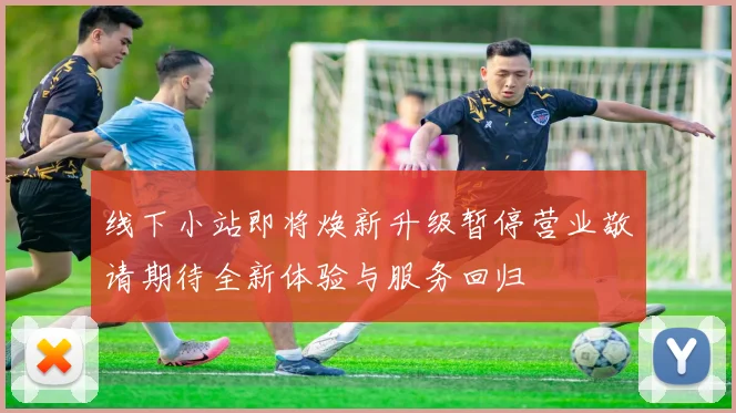 线下小站即将焕新升级暂停营业敬请期待全新体验与服务回归