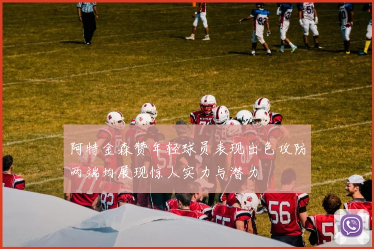 阿特金森赞年轻球员表现出色攻防两端均展现惊人实力与潜力