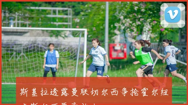 斯基拉透露曼联切尔西争抢霍尔纽卡斯尔不愿意放人