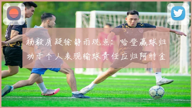 杨毅质疑徐静雨观点：哈登赢球归功于个人表现输球责任应归阿特金森教练