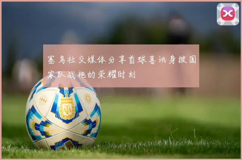 塞鸟社交媒体分享首球喜讯身披国家队战袍的荣耀时刻